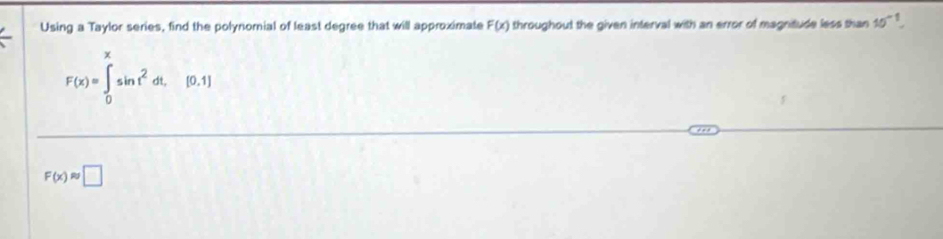 Using a Taylor series, find the polynomial of least degree that will approximate F(x) throughout the given interval with an error of magnitude less than 10^(-1).
F(x)=∈tlimits _0^(xsin t^2)dt,[0,1]
F(x)approx □