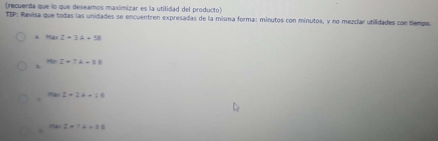 (recuerda que lo que deseamos maximizar es la utilidad del producto) 
TIP: Revisa que todas las unidades se encuentren expresadas de la misma forma: minutos con minutos, y no mezclar utilidades con tiempo. 
B. Max Z=3A+5B
Min Z=7A+8B
b. 
Max Z=2A+1B
C. 
d.
MaxZ=7A+8B