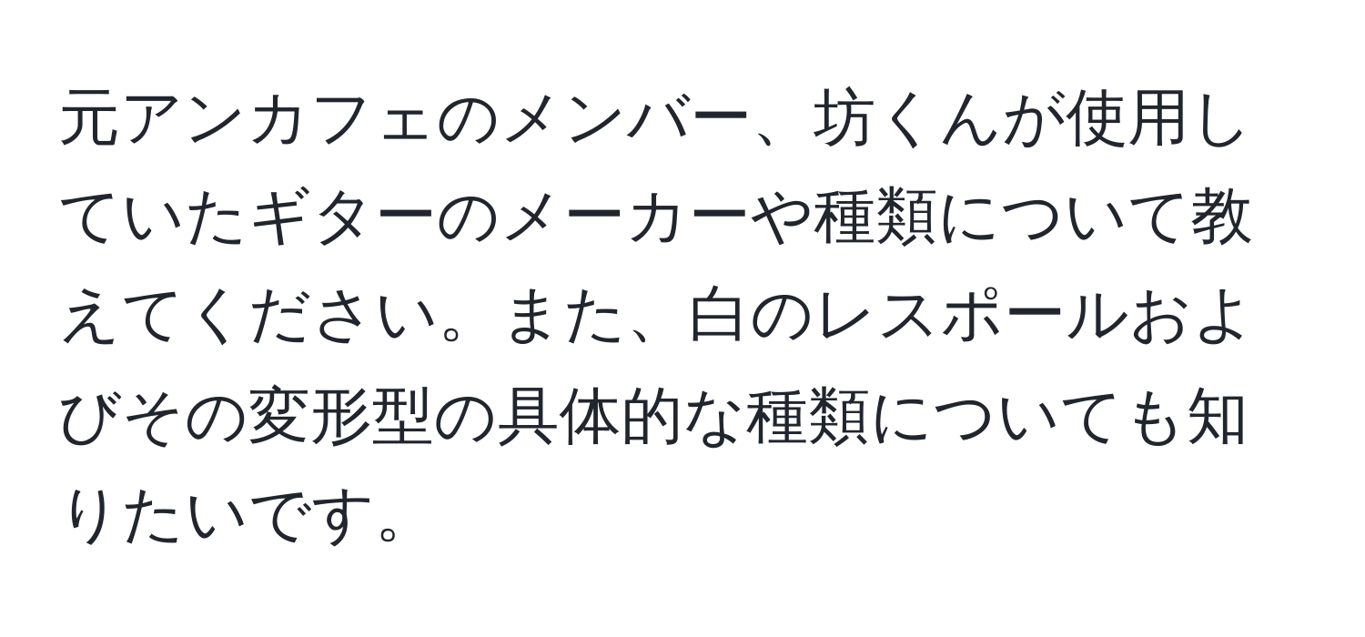 元アンカフェのメンバー、坊くんが使用していたギターのメーカーや種類について教えてください。また、白のレスポールおよびその変形型の具体的な種類についても知りたいです。