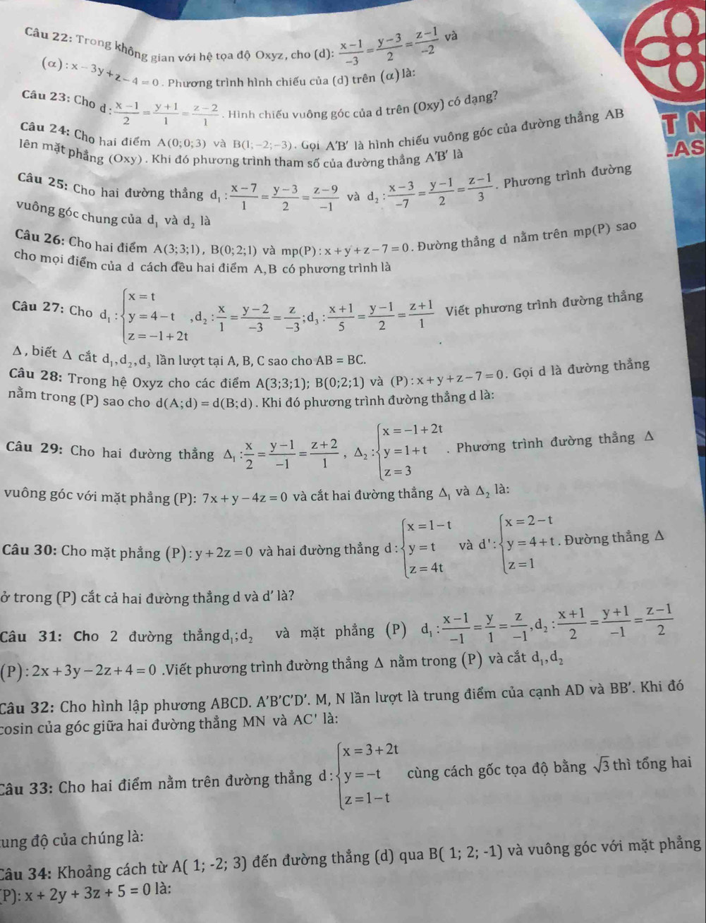 và
Câu 22: Trong không gian với hệ tọa độ Oxyz, cho (d):  (x-1)/-3 = (y-3)/2 = (z-1)/-2 
(α ):x-3y+z-4=0. Phương trình hình chiếu của (d) trên (α) là:
Câu 23: Chọ d: (x-1)/2 = (y+1)/1 = (z-2)/1 . Hình chiếu vuông góc của d trên (Oxy) có dạng?
Câu 24: Cho hai điểm A(0;0;3) và B(1;-2;-3). Gọi A'B' là hình chiếu vuông góc của đường thẳng AB TN
lên mặt phẳng (Oxy) . Khi đó phương trình tham số của đường thẳng A'B' là
AS
Câu 25: Cho hai đường thẳng d_1: (x-7)/1 = (y-3)/2 = (z-9)/-1  và d_2: (x-3)/-7 = (y-1)/2 = (z-1)/3 . Phương trình đường
vuông góc chung của d_1 và d_2 là
Câu 26: Cho hai điểm A(3;3;1),B(0;2;1) và mp(P):x+y+z-7=0. Đường thẳng d nằm trên mp (P) sao
cho mọi điểm của d cách đều hai điểm A,B có phương trình là
Câu 27: Cho d_1:beginarrayl x=t y=4-t,d_2: x/1 = (y-2)/-3 = z/-3 ;d_3: (x+1)/5 = (y-1)/2 = (z+1)/1  Viết phương trình đường thẳng
Δ , biết △ catd_1,d_2,d_3 lần lượt tại A, B, C sao cho AB=BC.
Câu 28: Trong hệ Oxyz cho các điểm A(3;3;1);B(0;2;1) và (P):x+y+z-7=0. Gọi d là đường thẳng
nằm trong (P) sao cho d(A;d)=d(B;d). Khi đó phương trình đường thẳng d là:
Câu 29: Cho hai đường thẳng △ _1: x/2 = (y-1)/-1 = (z+2)/1 ,△ _2:beginarrayl x=-1+2t y=1+t z=3endarray.. Phương trình đường thẳng Δ
vuông góc với mặt phẳng (P): 7x+y-4z=0 và cắt hai đường thẳng Δ, và △ _2 là:
Câu 30: Cho mặt phẳng ; (P) ):y+2z=0 và hai đường thẳng d : beginarrayl x=1-t y=t z=4tendarray. và d':beginarrayl x=2-t y=4+t z=1endarray.. Đường thẳng Δ
ở trong (P) cắt cả hai đường thẳng d và d'l_a^((_c)^_c) ?
Câu 31: Cho 2 đường thẳngdị: d_2 và mặt phẳng (P) d_1: (x-1)/-1 = y/1 = z/-1 ,d_2: (x+1)/2 = (y+1)/-1 = (z-1)/2 
(P):2x+3y-2z+4=0.Viết phương trình đường thẳng Δ nằm trong (P) và cắt d_1,d_2
Câu 32: Cho hình lập phương ABCD. A'B'C'D'. M, N lần lượt là trung điểm của cạnh AD và BB'. Khi đó
cosin của góc giữa hai đường thẳng MN và AC' là:
Câu 33: Cho hai điểm nằm trên đường thẳng d: beginarrayl x=3+2t y=-t z=1-tendarray. cùng cách gốc tọa độ bằng sqrt(3)thi tổng hai
tung độ của chúng là:
Câu 34: Khoảng cách từ A(1;-2;3) đến đường thẳng (d) qua B(1;2;-1) và vuông góc với mặt phẳng
P):x+2y+3z+5=0 là: