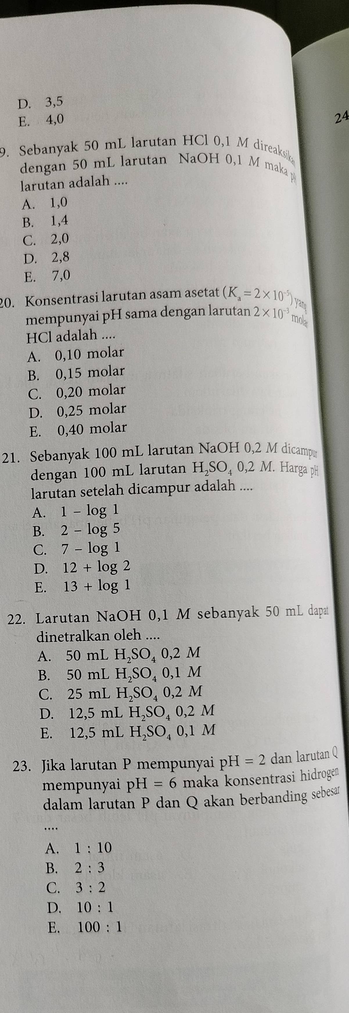 D. 3, 5
E. 4,0
24
9. Sebanyak 50 mL larutan HCl 0,1 M direaksik
dengan 50 mL larutan NaOH 0,1 M maka p
larutan adalah ....
A. 1, 0
B. 1, 4
C. 2, 0
D. 2, 8
E. 7,0
20. Konsentrasi larutan asam asetat (K_a=2* 10^(-5)) yan
mempunyai pH sama dengan larutan 2* 10^(-3) mol
HCl adalah ....
A. 0,10 molar
B. 0,15 molar
C. 0,20 molar
D. 0,25 molar
E. 0,40 molar
21. Sebanyak 100 mL larutan NaOH 0,2 M dicampu
dengan 100 mL larutan H₂SO₄ 0,2 M. Harga pH
larutan setelah dicampur adalah ....
A. 1-log 1
B. 2-log 5
C. 7-log 1
D. 12+log 2
E. 13+log 1
22. Larutan NaOH 0,1 M sebanyak 50 mL dapat
dinetralkan oleh ....
A. 50 mL H_2SO_40,2M
B. 50 mL H_2SO_40,1M
C. 25 mL H_2SO_40,2M
D. 12,5 mL H_2SO_40,2M
E. 12,5 mL H_2SO_40,1M
23. Jika larutan P mempunyai pH=2 dan larutan Q
mempunyai pH=6 maka konsentrasi hidrogen
dalam larutan P dan Q akan berbanding sebesan
….
A. 1:10
B. 2:3
C. 3:2
D. 10:1
E. 100:1