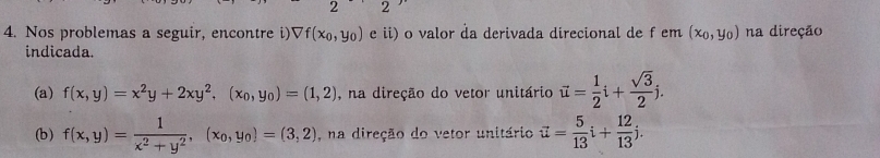 2 2 
4. Nos problemas a seguir, encontre i) Vf(x_0,y_0) e ii) o valor da derivada direcional de f em (x_0,y_0) na direção 
indicada. 
(a) f(x,y)=x^2y+2xy^2, (x_0,y_0)=(1,2) , na direção do vetor unitário vector u= 1/2 i+ sqrt(3)/2 j. 
(b) f(x,y)= 1/x^2+y^2 , (x_0,y_0)=(3,2) , na direção do vetor unitário vector u= 5/13 i+ 12/13 j.