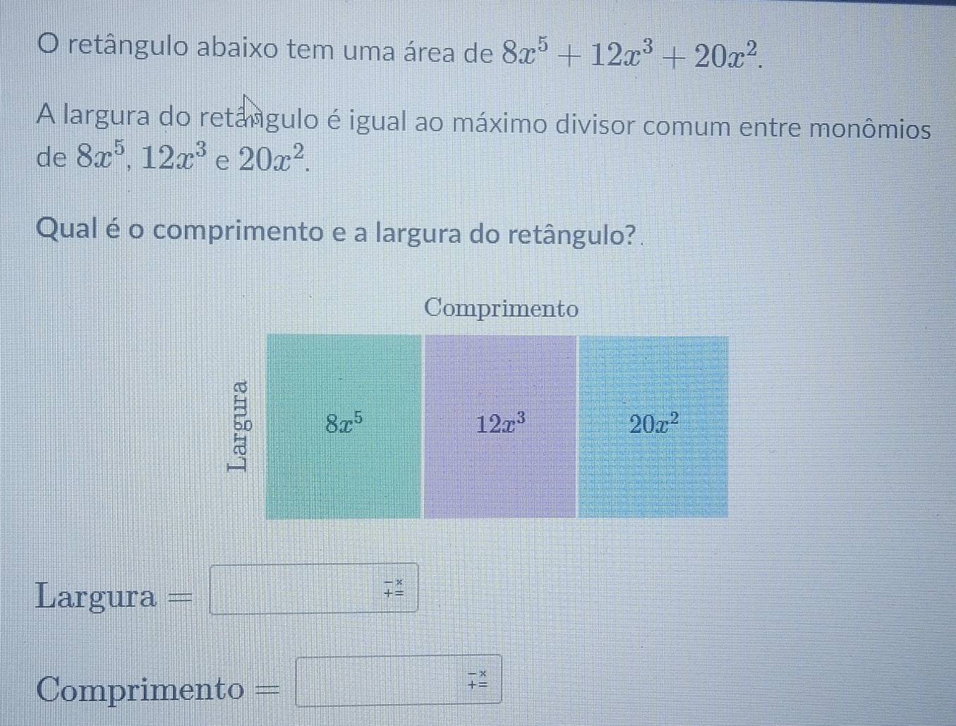 retângulo abaixo tem uma área de 8x^5+12x^3+20x^2.
A largura do retángulo é igual ao máximo divisor comum entre monômios
de 8x^5,12x^3 e 20x^2.
Qual é o comprimento e a largura do retângulo?
Comprimento
Largura = |□
Comprimento =
beginarrayr *  hline 