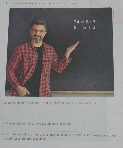 Considere as duas igualdades e responda aos itens a seguir.
a. Some, membro a membro, as duas igualdades apresentadas na lousa.
b. O resultado obtido continua sendo uma igualdade?
c. Subtraia, membro a membro, as duas igualdades e verifique se o resultado obtido
continua sendo uma igualdade.