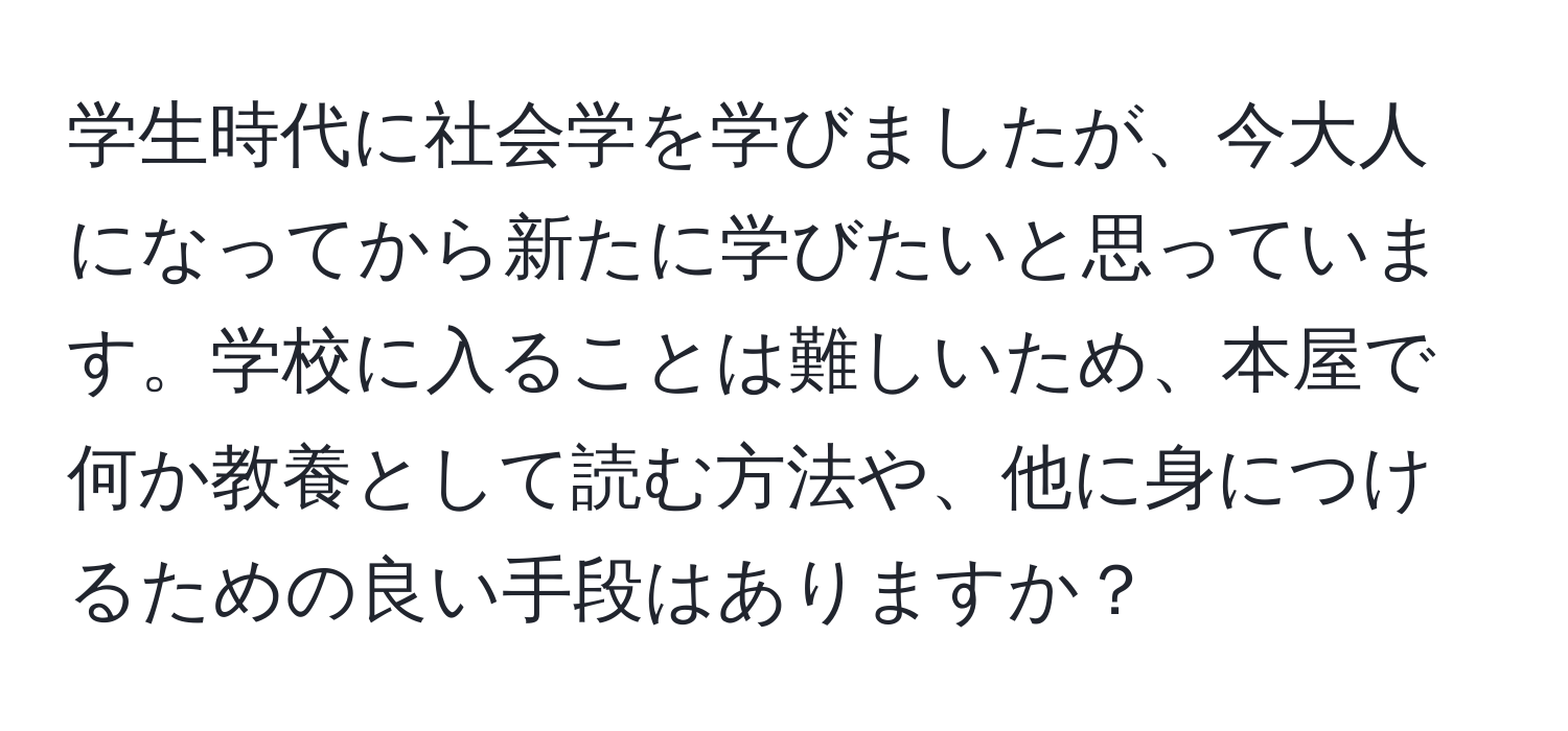 学生時代に社会学を学びましたが、今大人になってから新たに学びたいと思っています。学校に入ることは難しいため、本屋で何か教養として読む方法や、他に身につけるための良い手段はありますか？