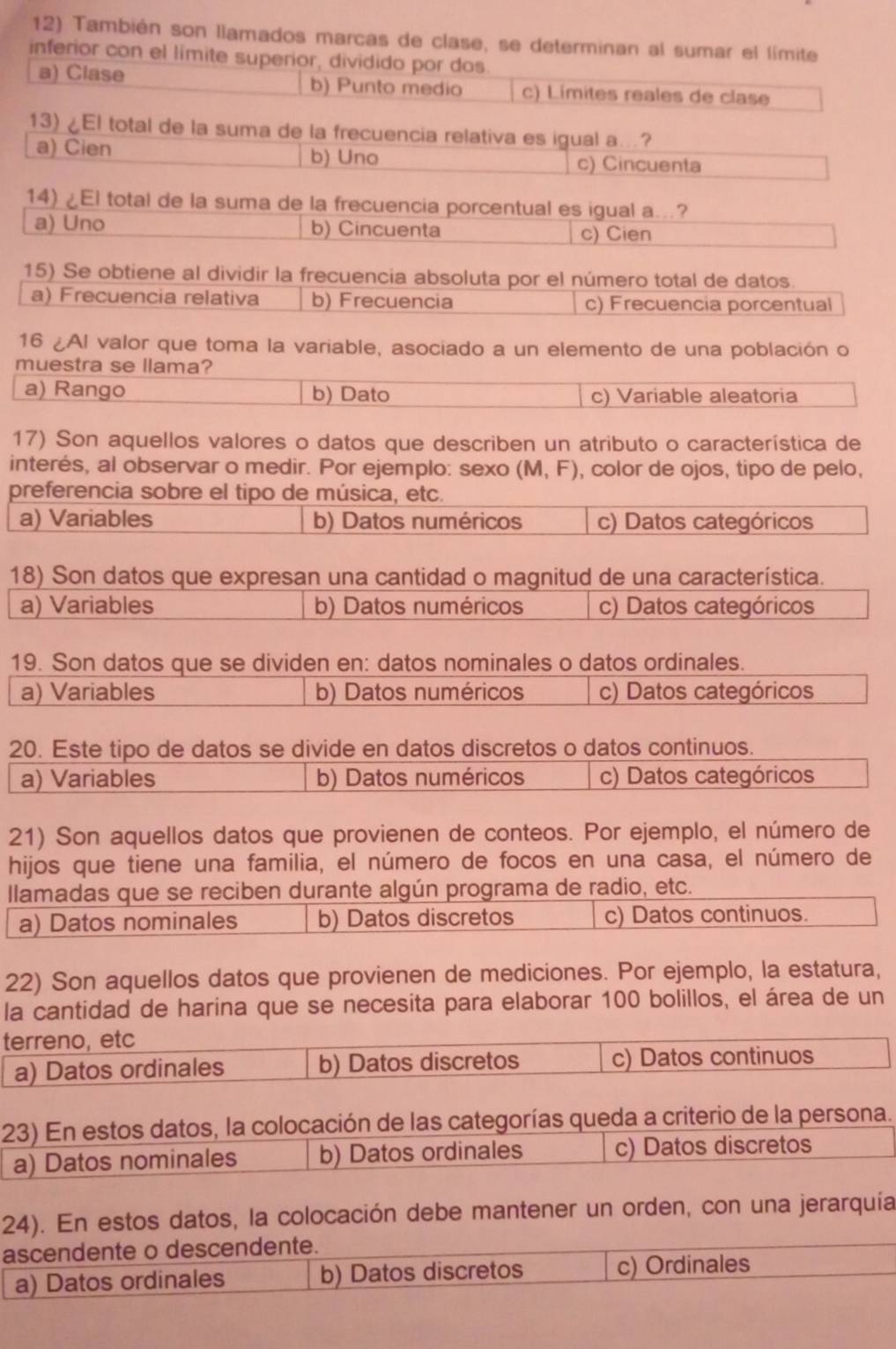 También son llamados marcas de clase, se determinan al sumar el límite
inferior con el limite superior, dividido por dos.
a) Clase b) Punto medio c) Límites reales de clase
13) ¿El total de la suma de la frecuencia relativa es igual a…?
a) Cien b) Uno c) Cincuenta
14) ¿El total de la suma de la frecuencia porcentual es igual a...?
a) Uno b) Cincuenta c) Cien
15) Se obtiene al dividir la frecuencia absoluta por el número total de datos.
a) Frecuencia relativa b) Frecuencia c) Frecuencia porcentual
16 ¿Al valor que toma la variable, asociado a un elemento de una población o
muestra se llama?
a) Rango b) Dato c) Variable aleatoria
17) Son aquellos valores o datos que describen un atributo o característica de
interés, al observar o medir. Por ejemplo: sexo (M,F) , color de ojos, tipo de pelo,
preferencia sobre el tipo de música, etc.
a) Variables b) Datos numéricos c) Datos categóricos
18) Son datos que expresan una cantidad o magnitud de una característica.
a) Variables b) Datos numéricos c) Datos categóricos
19. Son datos que se dividen en: datos nominales o datos ordinales.
a) Variables b) Datos numéricos c) Datos categóricos
20. Este tipo de datos se divide en datos discretos o datos continuos.
a) Variables b) Datos numéricos c) Datos categóricos
21) Son aquellos datos que provienen de conteos. Por ejemplo, el número de
hijos que tiene una familia, el número de focos en una casa, el número de
llamadas que se reciben durante algún programa de radio, etc.
a) Datos nominales b) Datos discretos c) Datos continuos.
22) Son aquellos datos que provienen de mediciones. Por ejemplo, la estatura,
la cantidad de harina que se necesita para elaborar 100 bolillos, el área de un
terreno, etc
a) Datos ordinales b) Datos discretos c) Datos continuos
23) En estos datos, la colocación de las categorías queda a criterio de la persona.
a) Datos nominales b) Datos ordinales c) Datos discretos
24). En estos datos, la colocación debe mantener un orden, con una jerarquía
ascendente o descendente.
a) Datos ordinales b) Datos discretos c) Ordinales