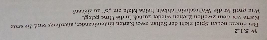 Bei einem neuen Spiel zieht der Sultan zwei Karten hintereinander, allerdings wird die erste 
Karte vor dem zweiten Ziehen wieder zurück in die Urne gelegt. 
Wie groß ist die Wahrscheinlichkeit, beide Male ein ,, S'' zu ziehen?