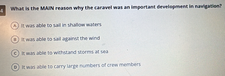 What is the MAIN reason why the caravel was an important development in navigation?
A It was able to sail in shallow waters
B ) It was able to sail against the wind
c) It was able to withstand storms at sea
D) It was able to carry large numbers of crew members