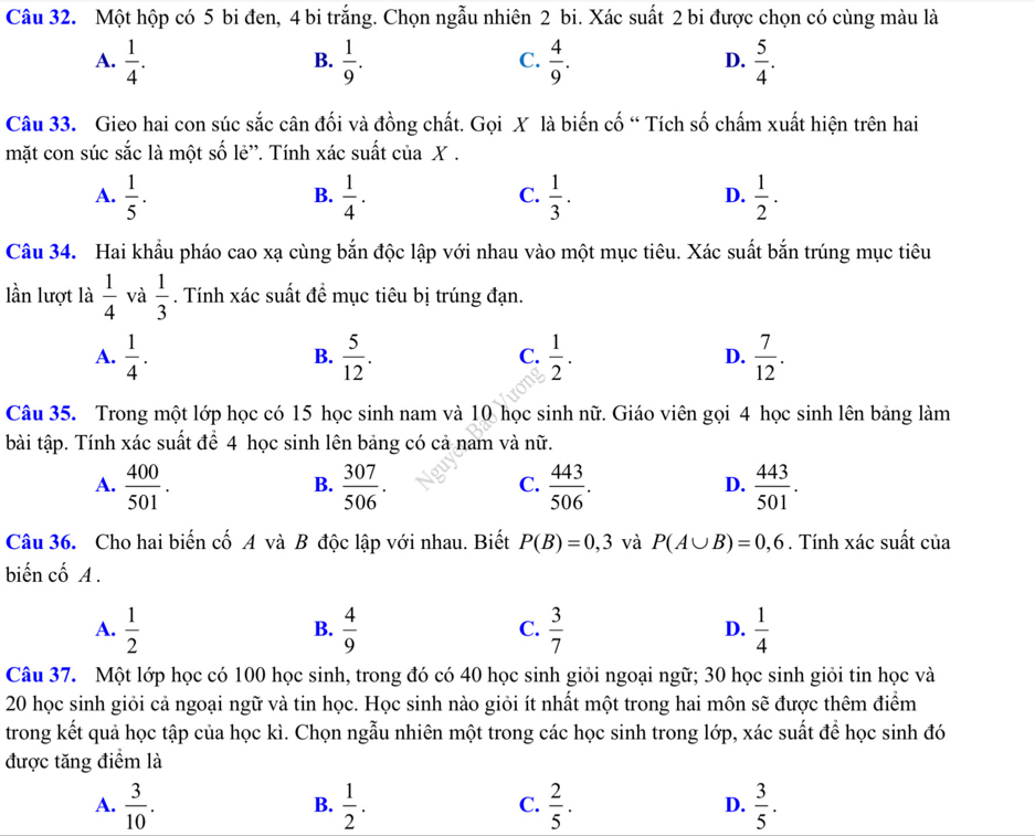 Một hộp có 5 bi đen, 4 bi trắng. Chọn ngẫu nhiên 2 bi. Xác suất 2 bi được chọn có cùng màu là
A.  1/4 .  1/9 .  4/9 .  5/4 .
B.
C.
D.
Câu 33. Gieo hai con súc sắc cân đối và đồng chất. Gọi X là biến cố “ Tích số chấm xuất hiện trên hai
mặt con súc sắc là một số lẻ'. Tính xác suất của X .
A.  1/5 .  1/4 .  1/3 .  1/2 .
B.
C.
D.
Câu 34. Hai khẩu pháo cao xạ cùng bắn độc lập với nhau vào một mục tiêu. Xác suất bắn trúng mục tiêu
lần lượt là  1/4  và  1/3 . Tính xác suất đề mục tiêu bị trúng đạn.
A.  1/4 .  5/12 .  1/2 . D.  7/12 .
B.
C.
Câu 35. Trong một lớp học có 15 học sinh nam và 10 học sinh nữ. Giáo viên gọi 4 học sinh lên bảng làm
bài tập. Tính xác suất để 4 học sinh lên bảng có cả nam và nữ.
A.  400/501 .  307/506 .  443/506 .  443/501 .
B.
C.
D.
Câu 36. Cho hai biến cố A và B độc lập với nhau. Biết P(B)=0,3 và P(A∪ B)=0,6. Tính xác suất của
biến cố A .
A.  1/2   4/9  C.  3/7  D.  1/4 
B.
Câu 37. Một lớp học có 100 học sinh, trong đó có 40 học sinh giỏi ngoại ngữ; 30 học sinh giỏi tin học và
20 học sinh giỏi cả ngoại ngữ và tin học. Học sinh nào giỏi ít nhất một trong hai môn sẽ được thêm điểm
trong kết quả học tập của học kì. Chọn ngẫu nhiên một trong các học sinh trong lớp, xác suất để học sinh đó
được tăng điểm là
A.  3/10 .  1/2 .  2/5 .  3/5 .
B.
C.
D.