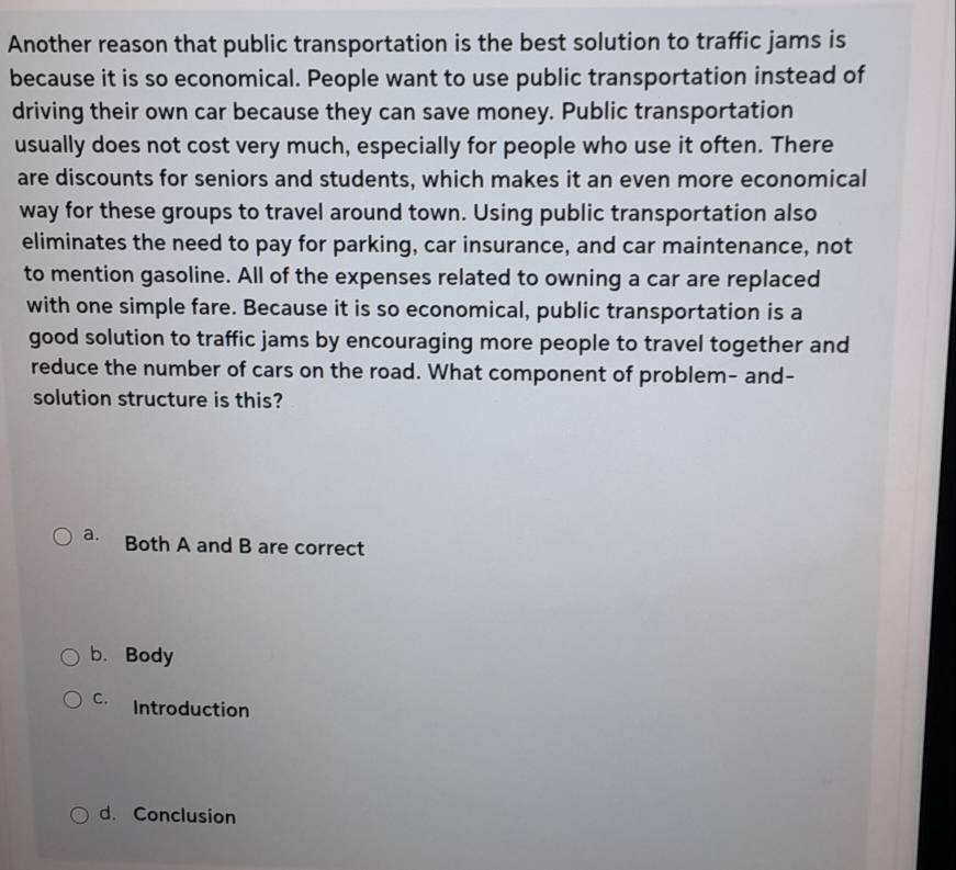 Another reason that public transportation is the best solution to traffic jams is
because it is so economical. People want to use public transportation instead of
driving their own car because they can save money. Public transportation
usually does not cost very much, especially for people who use it often. There
are discounts for seniors and students, which makes it an even more economical
way for these groups to travel around town. Using public transportation also
eliminates the need to pay for parking, car insurance, and car maintenance, not
to mention gasoline. All of the expenses related to owning a car are replaced
with one simple fare. Because it is so economical, public transportation is a
good solution to traffic jams by encouraging more people to travel together and
reduce the number of cars on the road. What component of problem- and-
solution structure is this?
a. Both A and B are correct
b. Body
C. Introduction
d. Conclusion