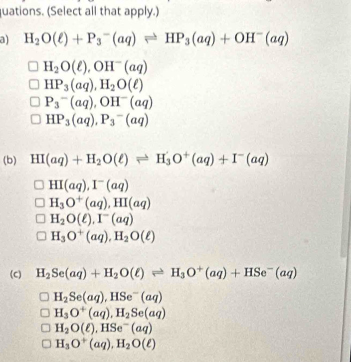 quations. (Select all that apply.)
a) H_2O(ell )+P_3^(-(aq)leftharpoons HP_3)(aq)+OH^-(aq)
H_2O(ell ), OH^-(aq)
HP_3(aq), H_2O(ell )
P_3^(-(aq), OH^-)(aq)
HP_3(aq), P_3-(aq)
(b) HI(aq)+H_2O(ell ) leftharpoons H_3O^+(aq)+I^-(aq)
HI(aq), I^-(aq)
H_3O^+(aq), HI(aq)
H_2O(ell ), I^-(aq)
H_3O^+(aq), H_2O(ell )
(C) H_2Se(aq)+H_2O(ell )leftharpoons H_3O^+(aq)+HSe^-(aq)
H_2Se(aq), HSe^-(aq)
H_3O^+(aq), H_2Se(aq)
H_2O(ell ), HSe^-(aq)
H_3O^+(aq), H_2O(ell )