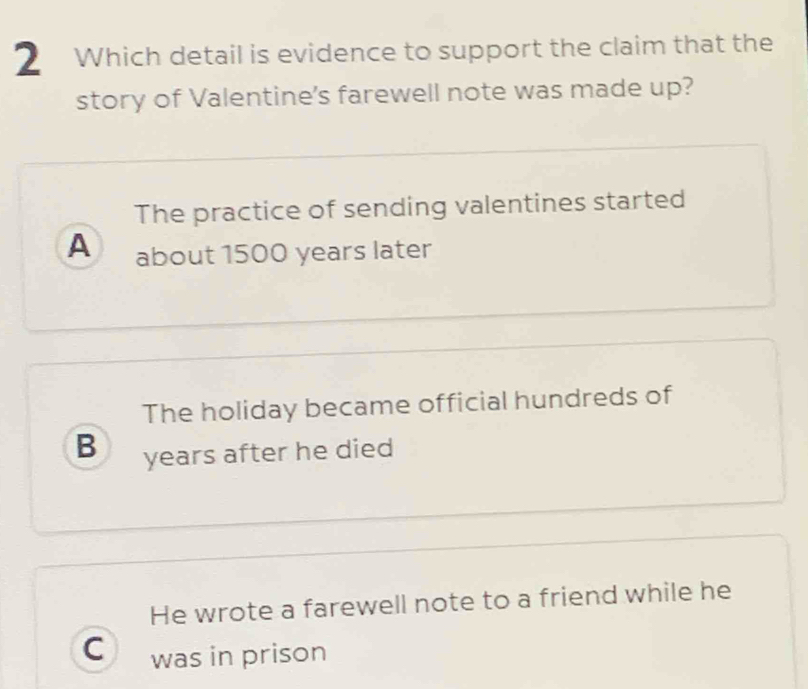 Which detail is evidence to support the claim that the
story of Valentine's farewell note was made up?
The practice of sending valentines started
A about 1500 years later
The holiday became official hundreds of
B years after he died
He wrote a farewell note to a friend while he
C was in prison