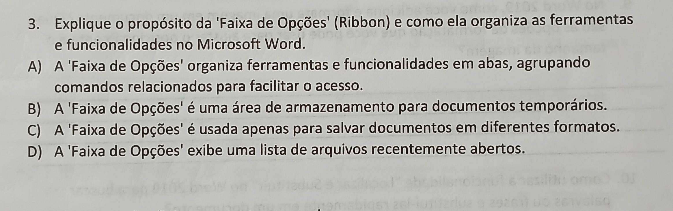 Explique o propósito da 'Faixa de Opções' (Ribbon) e como ela organiza as ferramentas
e funcionalidades no Microsoft Word.
A) A 'Faixa de Opções' organiza ferramentas e funcionalidades em abas, agrupando
comandos relacionados para facilitar o acesso.
B) A 'Faixa de Opções' é uma área de armazenamento para documentos temporários.
C) A 'Faixa de Opções' é usada apenas para salvar documentos em diferentes formatos.
D) A 'Faixa de Opções' exibe uma lista de arquivos recentemente abertos.