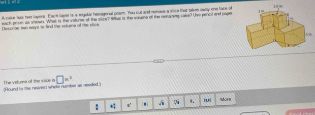 art 1 of 2 
A cake has two layers. Each layer is a regular hexagonal prism. You cut and remove a slice that takes away one face of 
each prism as shown. What is the volume of the slice? What is the volume of the remaining cake? Use pencil and paper 
Describe two ways to find the volume of the slice. 
. 
The volume of the slice is 
(Round to the nearest whole number as needed.) □ in^3
 □ /□   8 1/8  a° sqrt(□ ) sqrt[3](8) 8. (u) More