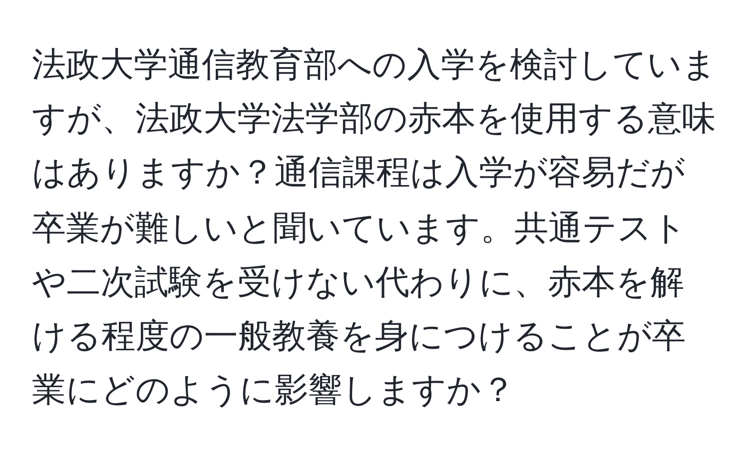 法政大学通信教育部への入学を検討していますが、法政大学法学部の赤本を使用する意味はありますか？通信課程は入学が容易だが卒業が難しいと聞いています。共通テストや二次試験を受けない代わりに、赤本を解ける程度の一般教養を身につけることが卒業にどのように影響しますか？