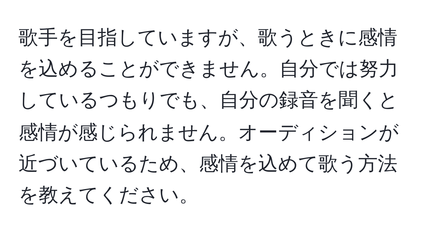 歌手を目指していますが、歌うときに感情を込めることができません。自分では努力しているつもりでも、自分の録音を聞くと感情が感じられません。オーディションが近づいているため、感情を込めて歌う方法を教えてください。