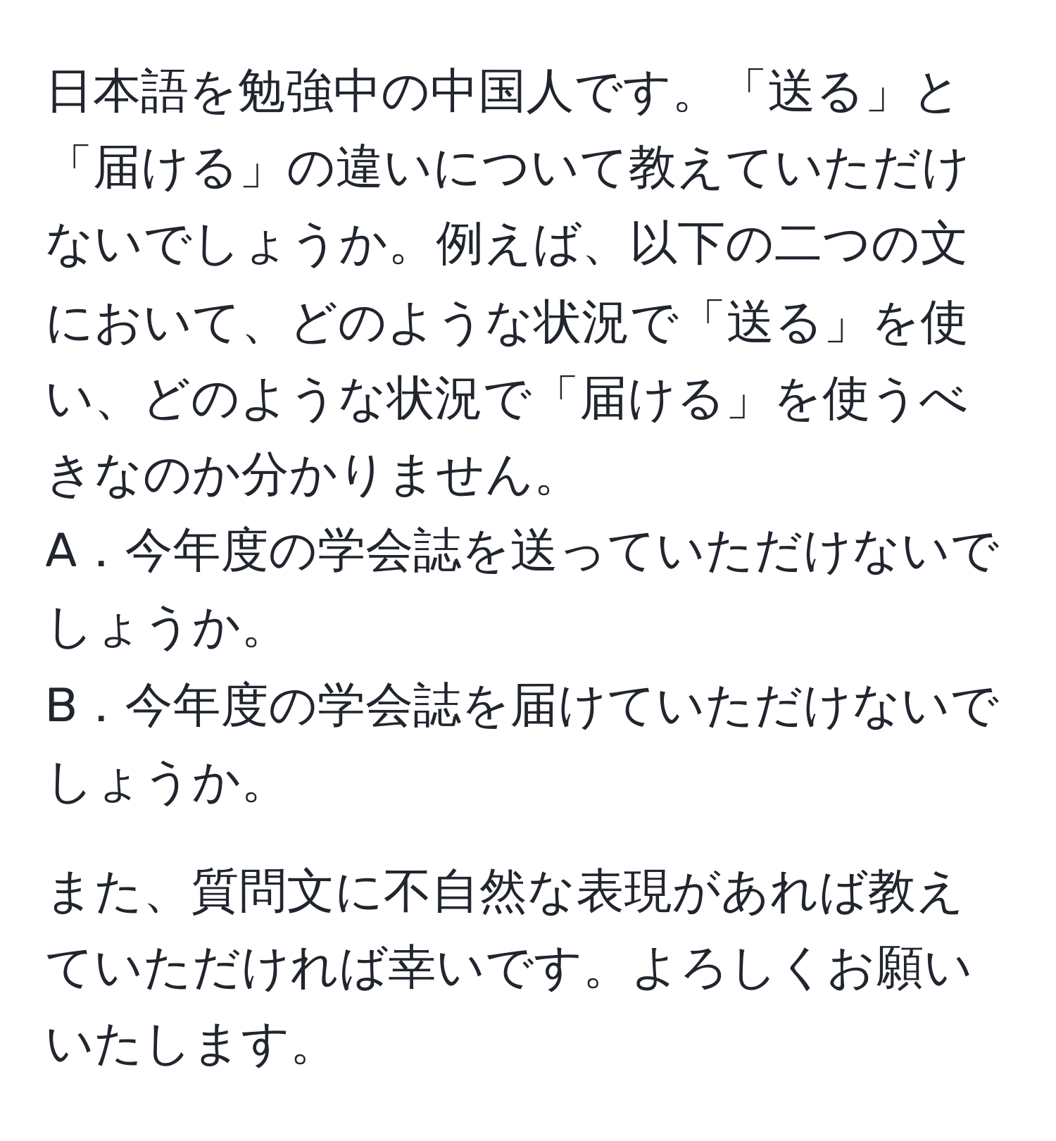 日本語を勉強中の中国人です。「送る」と「届ける」の違いについて教えていただけないでしょうか。例えば、以下の二つの文において、どのような状況で「送る」を使い、どのような状況で「届ける」を使うべきなのか分かりません。  
A．今年度の学会誌を送っていただけないでしょうか。  
B．今年度の学会誌を届けていただけないでしょうか。  

また、質問文に不自然な表現があれば教えていただければ幸いです。よろしくお願いいたします。