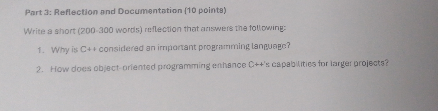 Reflection and Documentation (10 points) 
Write a short (200-300 words) reflection that answers the following: 
1. Why is C++ considered an important programming language? 
2. How does object-oriented programming enhance C++'s capabilities for larger projects?