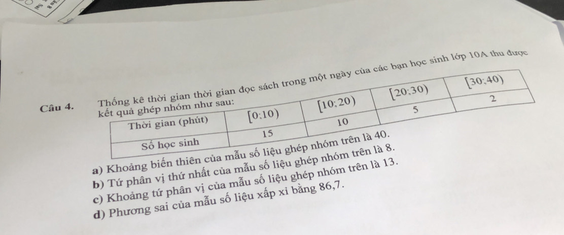 học sinh lớp 10A thu được
a) Khoảng bi
b) Tứ phân vị thứ nhất của mẫu số liệ
c) Khoảng tứ phân vị của mẫu số liệu ghép nhóm trên là 
d) Phương sai của mẫu số liệu xấp xỉ bằng 86,7.