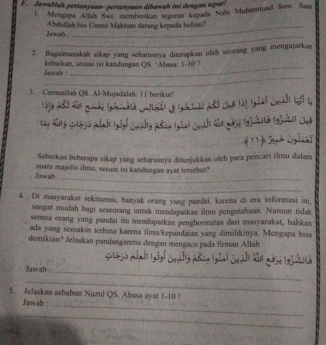 Jawablah pertanyaan- pertanyuan dibawah ini dengan tepat! 
1. Mengapa Allah Swt. memberikan teguran kepada Nabi Muhammad Saw. Saat 
Abdullah bin Ummi Maktum datang kepada beliau? 
Jawab : 
2. Bagaimanakah sikap yang seharusnya diterapkan oleh seorang yang mengajarkan 
_ 
kebaikan, sesuai isi kandungan QS. ‘Abasa: 1-10 ? 
_ 
Jawab : 
3. Cermatilah QS. Al-Mujadalah: 11 berikut! 
1315 pối au gải lgà màla cu lệ( vả lgàải pải chă lấ! lgiai Chl Lếi là 
Loy aulg wless pinil lgig| Couilly psig Igial Cavill awl mass lof wite lo3 2il Jus 
* y² Áglaoī 
Sebutkan beberapa sikap yang seharusnya ditunjukkan oleh para pencari ilmu dalam 
suatu majelis ilmu, sesuai isi kandungan ayat tersebut? 
Jawab :_ 
_ 
4. Di masyarakat sekitarmu, banyak orang yang pandai, karena di era informasi ini, 
sangat mudah bagi seseorang untuk mendapatkan ilmu pengetahuan. Namun tidak 
semua orang yang pandai itu mendapatkan penghormatan dari masyarakat, bahkan 
ada yang semakin terhina karena ilmu/kepandaian yang dimilikinya. Mengapa bisa 
demikian? Jelaskan pandanganmu dengan mengacu pada firman Allah 
Cle5s ptall lgog| cwully pš in Igial cnuill aul ao3s lo3 mite 
Jawab :_ 
_ 
5. Jelaskan asbabun Nuzul QS. Abasa ayat 1-10 ! 
Jawab :_ 
_