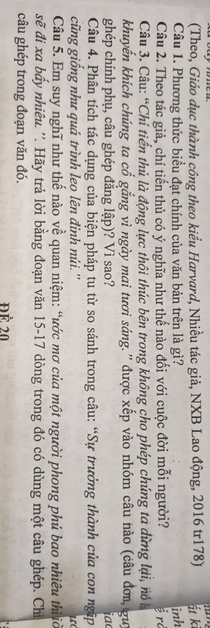 caymme 
(Theo, Giáo dục thành công theo kiểu Harvard, Nhiều tác giả, NXB Lao động, 2016 tr178) át kì 
Câu 1. Phương thức biểu đạt chính của văn bản trên là gì? ình 
Câu 2. Theo tác giả, chí tiến thủ có ý nghĩa như thế nào đối với cuộc đời mỗi người? ễ rở 
Câu 3. Câu: “Chí tiến thủ là động lực thôi thúc bên trong không cho phép chúng tả dừng lại, nó h 
khuyến khích chúng ta cố gắng vì ngày mai tươi sáng.'' được xếp vào nhóm câu nào (câu đơn, gu) 
ghép chính phụ, câu ghép đăng lập)? Vì sao? iac 
Câu 4. Phân tích tác dụng của biện pháp tu từ so sánh trong câu: “Sự trưởng thành của con ngập 
cũng giống như quá trình leo lên đỉnh núi.'' 
u( 
Câu 5. Em suy nghĩ như thế nào về quan niệm: “ước mơ của một người phong phú bao nhiêu thì ờ 
sẽ đi xa bầy nhiêu. ''. Hãy trả lời bằng đoạn văn 15-17 dòng trong đó có dùng một câu ghép. Chiỉ 
câu ghép trong đoạn văn đó. 
ĐÀ 20