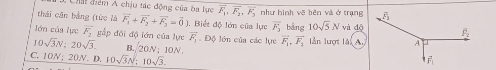 Chất điểm A chịu tác động của ba lực vector F_1,vector F_2,vector F_3 như hình vẽ bên và ở trạng
thái cân bằng (tức là vector F_1+vector F_2+vector F_3=vector 0). Biết độ lớn của lực vector F_3 bàng 10sqrt(5)N và độ
lớn của lực vector F_2 gấp đôi độ lớn của lực vector F_1. Độ lớn của các lực vector F_1,vector F_2 lần lượt là. A.
10sqrt(3)N;20sqrt(3). B. 20N;10N.
C. 10N; 20N. D. 10sqrt(3)N;10sqrt(3).