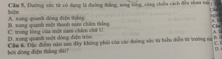 Đường sức từ có dạng là đường thắng, song song, cùng chiều cách đều nhau xuấ5. Lực
hiện
Câu 1:
A. xung quanh dòng điện thắng.
ngược
A. hú
B. xung quạnh một thanh nam châm thắng.
C. trong lòng của một nam châm chữ U. Câu
A. là
D. xung quanh một dòng điện tròn.
Câu 6. Đặc điểm nào sau đây không phải của các đường sức từ biểu diễn từ trường sinh B. là
bởi dòng điện thắng dài? C. 1 D. (