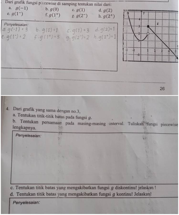 Dari grafik fungsi piecewise di samping tentukan nilai dari: 
a. g(-1) b. g(0) c. g(1) d. g(2)
e. g(1^-) f. g(1^+) g g(2^-) h. g(2^+)
Penyelesaian: 
x
26
4. Dari grafik yang sama dengan no. 3, 
a. Tentukan titik-titik batas pada fungsi g. 
b. Tentukan persamaan pada masing-masing interval. Tuliskan fungsi piecewise 
lengkapnya. 
Penyelesaian: 
c. Tentukan titik batas yang mengakibatkan fungsi g diskontinu! jelaskan ! 
d. Tentukan titik batas yang mengakibatkan fungsi g kontinu! Jelaskan! 
Penyelesaian: