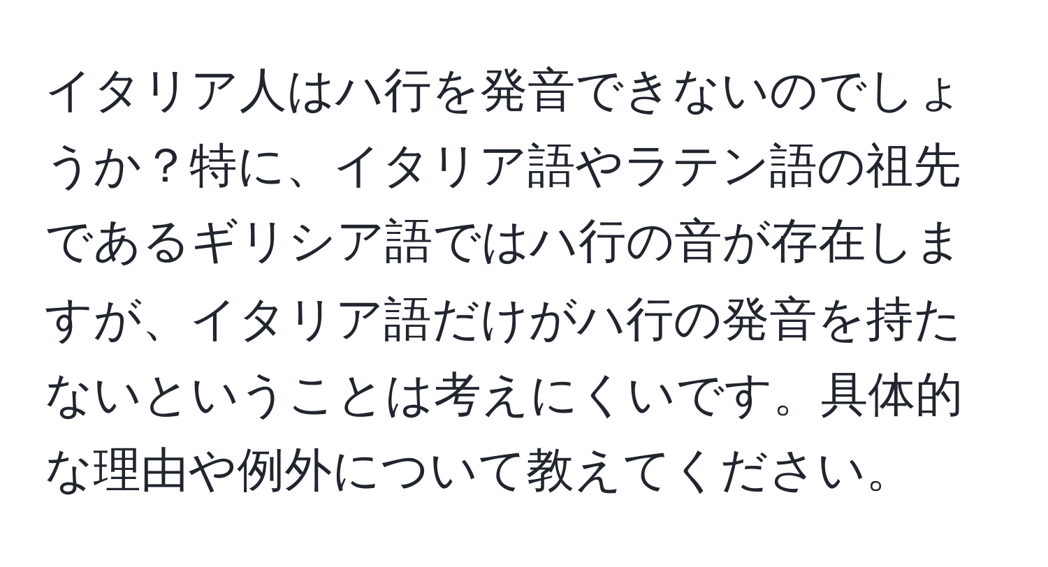 イタリア人はハ行を発音できないのでしょうか？特に、イタリア語やラテン語の祖先であるギリシア語ではハ行の音が存在しますが、イタリア語だけがハ行の発音を持たないということは考えにくいです。具体的な理由や例外について教えてください。