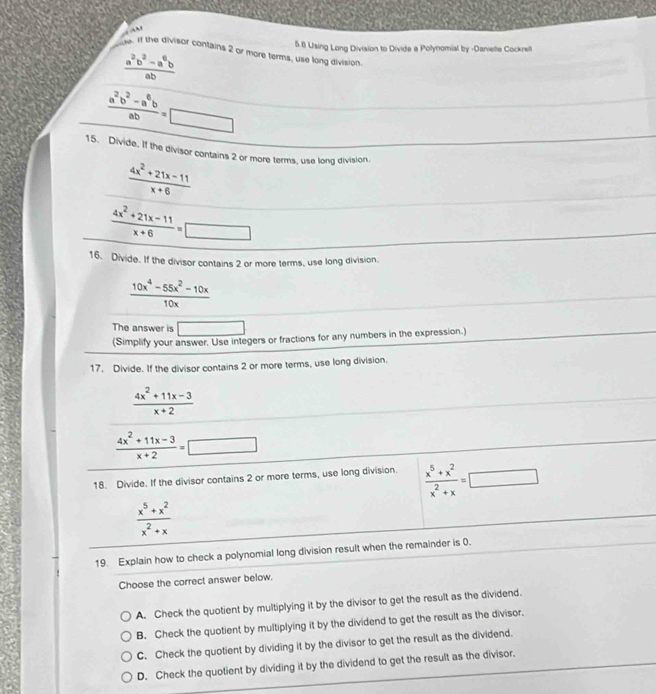 AM
5.6 Using Long Division to Divide a Polynomial by -Danielie Cockrell
de. If the divisor contains 2 or more terms, use long division
 (a^2b^2-a^6b)/ab 
 (a^2b^2-a^6b)/ab =□
15. Divide. If the divisor contains 2 or more terms, use long division
 (4x^2+21x-11)/x+6 
 (4x^2+21x-11)/x+6 =□
16、 Divide. If the divisor contains 2 or more terms, use long division.
 (10x^4-55x^2-10x)/10x 
The answer is □ 
(Simplify your answer. Use integers or fractions for any numbers in the expression.)
17. Divide. If the divisor contains 2 or more terms, use long division.
 (4x^2+11x-3)/x+2 
 (4x^2+11x-3)/x+2 =□
18. Divide. If the divisor contains 2 or more terms, use long division.  (x^5+x^2)/x^2+x =□
 (x^5+x^2)/x^2+x 
19. Explain how to check a polynomial long division result when the remainder is 0.
Choose the correct answer below,
A. Check the quotient by multiplying it by the divisor to get the result as the dividend.
B. Check the quotient by multiplying it by the dividend to get the result as the divisor.
C. Check the quotient by dividing it by the divisor to get the result as the dividend.
D. Check the quotient by dividing it by the dividend to get the result as the divisor.