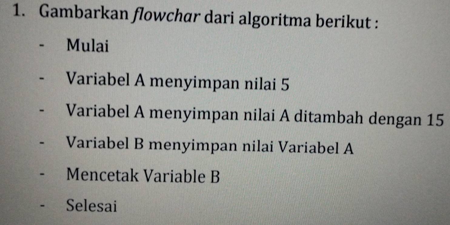 Gambarkan flowchar dari algoritma berikut : 
Mulai 
Variabel A menyimpan nilai 5
Variabel A menyimpan nilai A ditambah dengan 15
Variabel B menyimpan nilai Variabel A 
Mencetak Variable B
Selesai