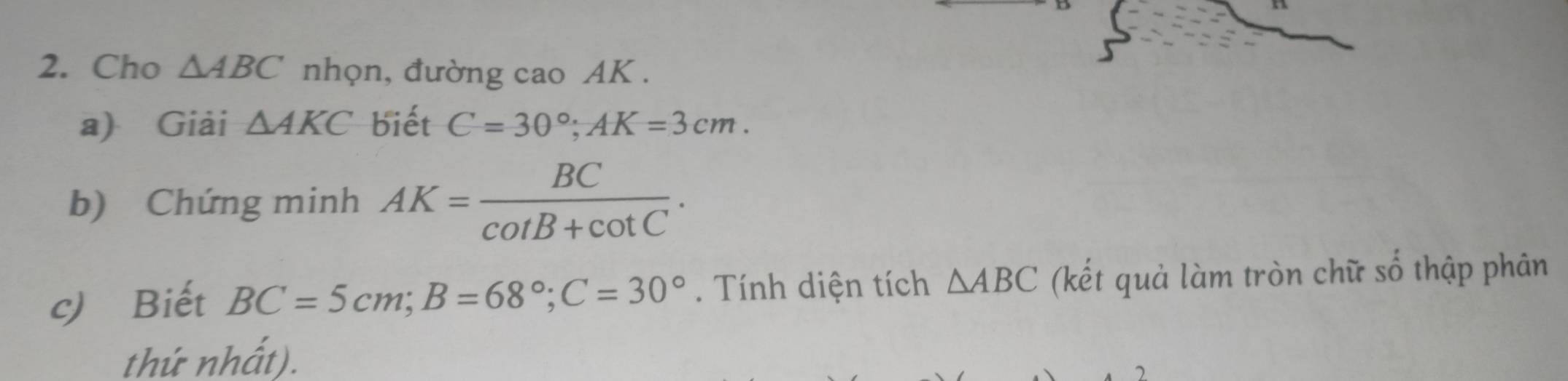 Cho △ ABC nhọn, đường cao AK. 
a) Giải △ AKC biết C=30°; AK=3cm. 
b) Chứng minh AK= BC/cot B+cot C . 
c) Biết BC=5cm; B=68°; C=30°. Tính diện tích △ ABC (kết quả làm tròn chữ số thập phân 
thứ nhất).