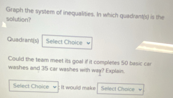 Graph the system of inequalities. In which quadrant(s) is the 
solution? 
Quadrant(s) Select Choice 
Could the team meet its goal if it completes 50 basic car 
washes and 35 car washes with wax? Explain. 
Select Choice ; It would make Select Choice