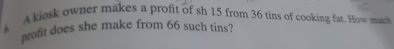 A kiosk owner makes a profit of sh 15 from 36 tins of cooking fat. How much 
profit does she make from 66 such tins?