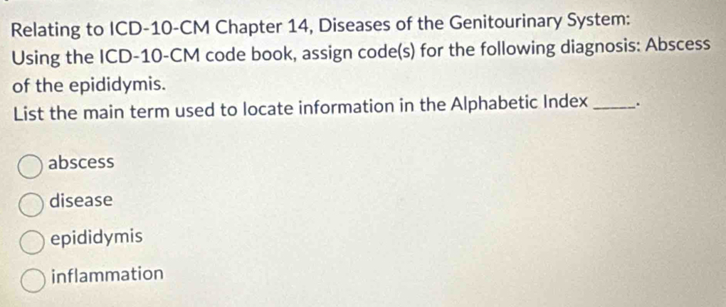 Relating to ICD- 10-CM Chapter 14, Diseases of the Genitourinary System:
Using the ICD- 10-CM code book, assign code(s) for the following diagnosis: Abscess
of the epididymis.
List the main term used to locate information in the Alphabetic Index_ .
abscess
disease
epididymis
inflammation