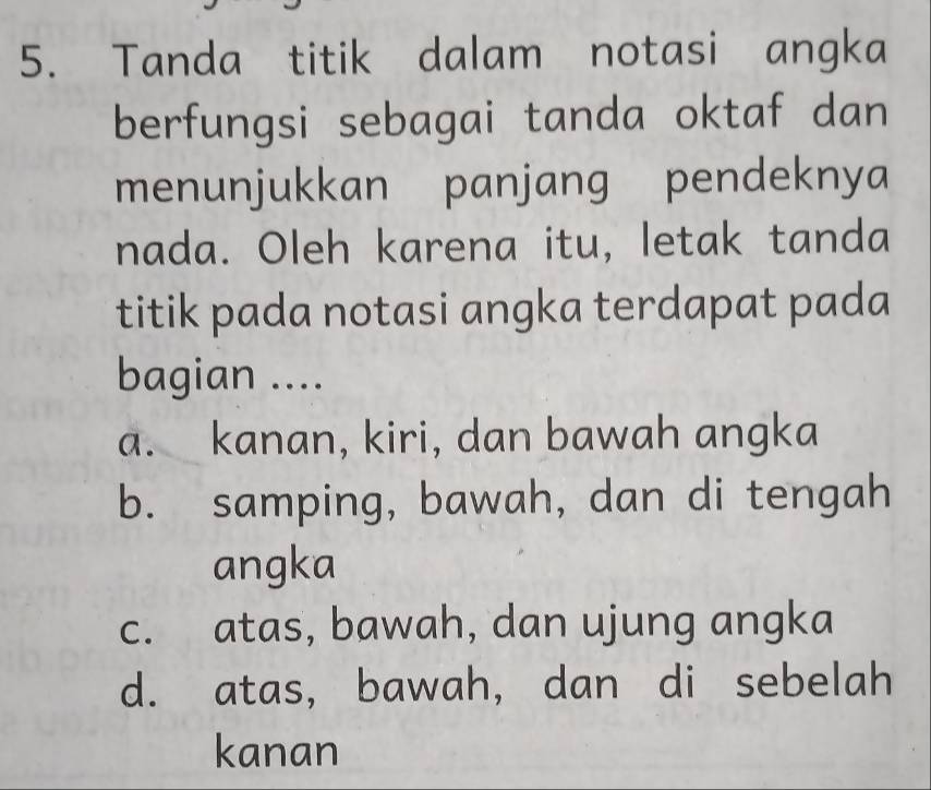 Tanda titik dalam notasi angka
berfungsi sebagai tanda oktaf dan
menunjukkan panjang pendeknya
nada. Oleh karena itu, letak tanda
titik pada notasi angka terdapat pada
bagian ....
a. kanan, kiri, dan bawah angka
b. samping, bawah, dan di tengah
angka
c. atas, bawah, dan ujung angka
d. atas, bawah, dan di sebelah
kanan