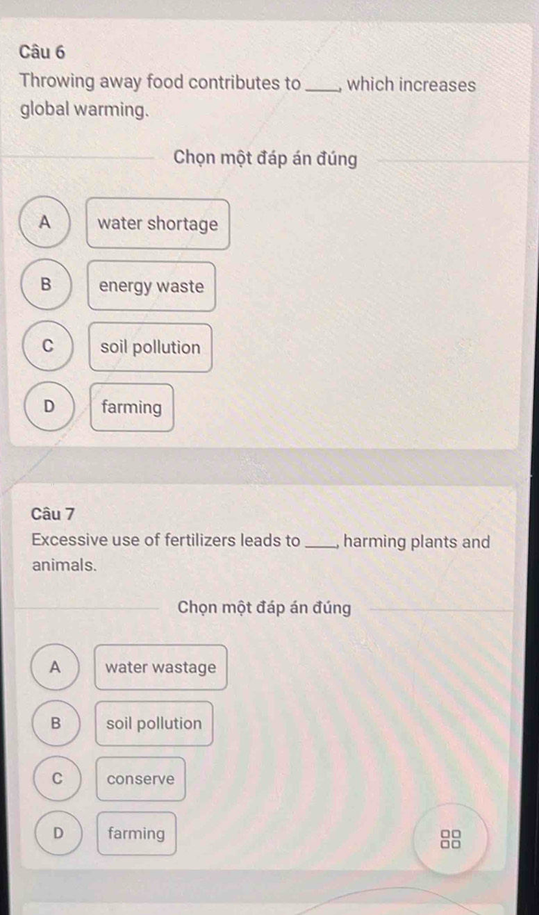 Throwing away food contributes to _which increases
global warming.
Chọn một đáp án đúng
A water shortage
B energy waste
C soil pollution
D farming
Câu 7
Excessive use of fertilizers leads to _harming plants and
animals.
Chọn một đáp án đúng
A water wastage
B soil pollution
C conserve
D farming
□□
□□