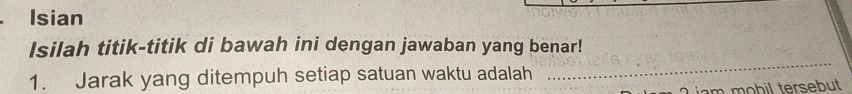 Isian 
Isilah titik-titik di bawah ini dengan jawaban yang benar! 
1. Jarak yang ditempuh setiap satuan waktu adalah 
_ 
iam mobil tersebut .