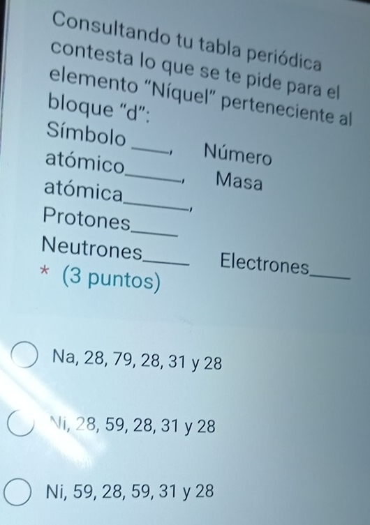 Consultando tu tabla periódica
contesta lo que se te píde para el
elemento "Níquel” perteneciente al
bloque “ d ”:
_
Símbolo _Número
atómico
, Masa
_
atómica
_
Protones
Neutrones_ Electrones_
* (3 puntos)
Na, 28, 79, 28, 31 y 28
Ni, 28, 59, 28, 31 y 28
Ni, 59, 28, 59, 31 y 28