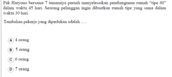 Pak Haryono bersama 7 temannya pernah menyelesaikan pembangunan rumah “tipe 60 ”
dalam waktu 45 hari. Seorang pelanggan ingin dibuatkan rumah tipe yang sama dalam
waktu 30 hari.
Tambahan pekerja yang diperlukan adalah …
A 4 orang
B 5 orang
C 6orang
D 7 orang