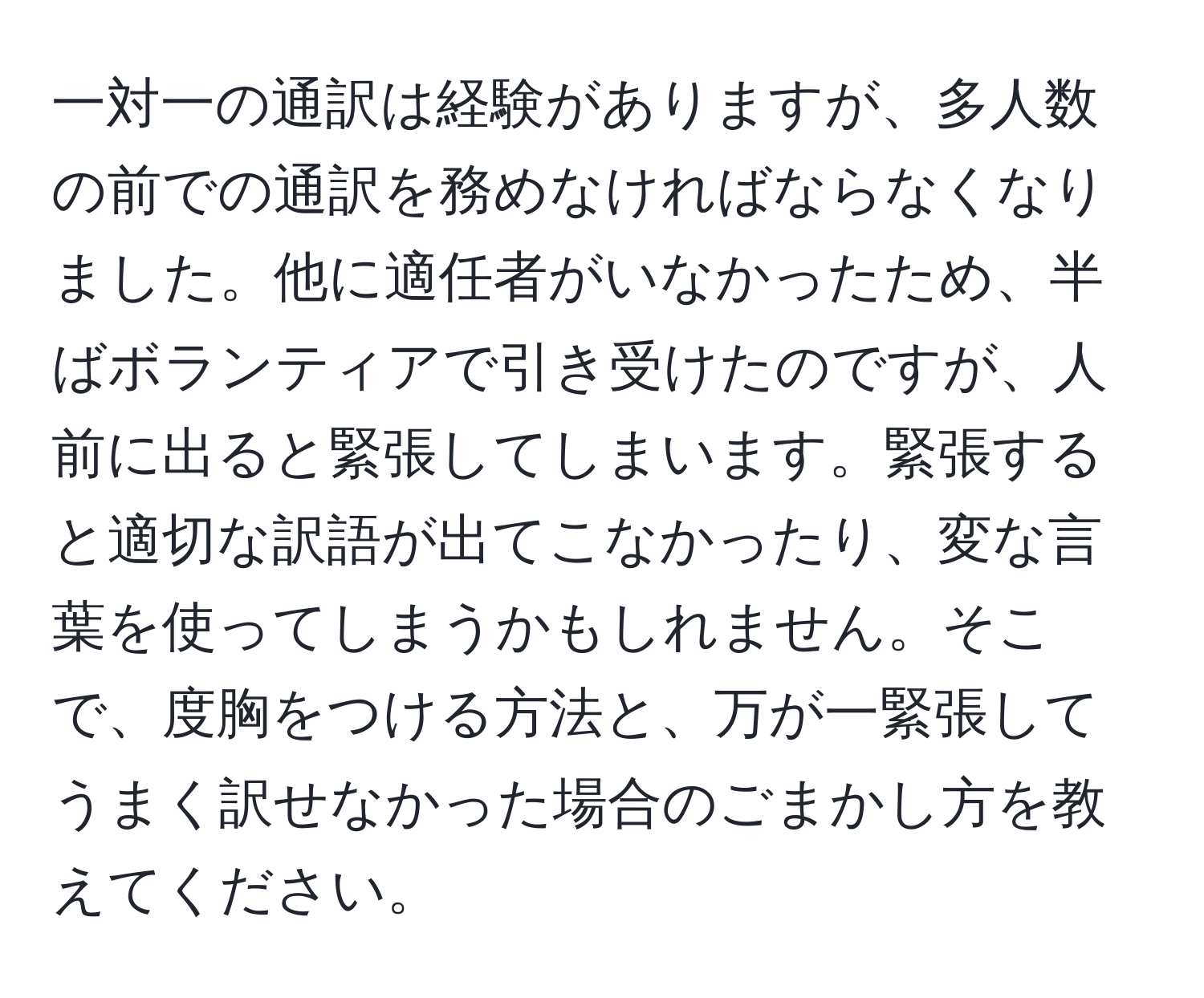 一対一の通訳は経験がありますが、多人数の前での通訳を務めなければならなくなりました。他に適任者がいなかったため、半ばボランティアで引き受けたのですが、人前に出ると緊張してしまいます。緊張すると適切な訳語が出てこなかったり、変な言葉を使ってしまうかもしれません。そこで、度胸をつける方法と、万が一緊張してうまく訳せなかった場合のごまかし方を教えてください。