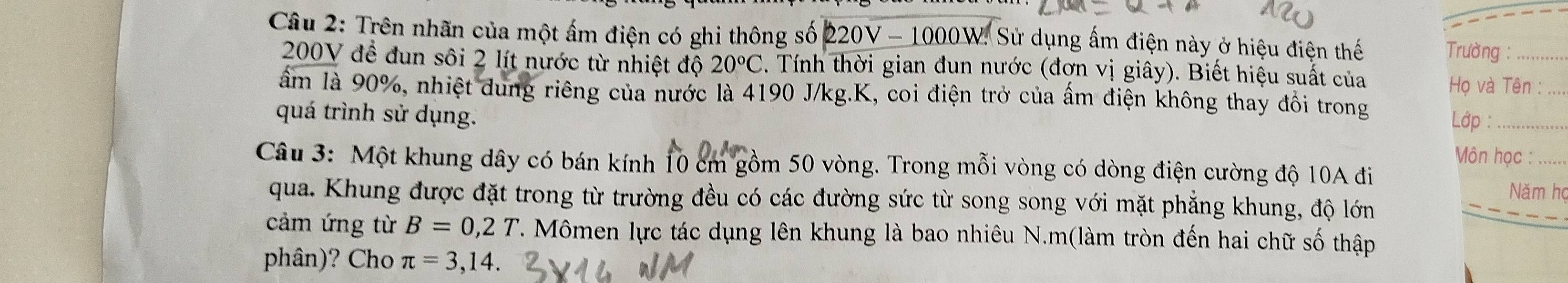 Trên nhãn của một ấm điện có ghi thông số 220V - 1000W. Sử dụng ấm điện này ở hiệu điện thế Trường :_
200V để đun sôi 2 lít nước từ nhiệt độ 20°C. Tính thời gian đun nước (đơn vị giây). Biết hiệu suất của 
Họ và Tên :_ 
âm là 90%, nhiệt dung riêng của nước là 4190 J/kg. K, coi điện trở của ấm điện không thay đồi trong 
Lớp : 
quá trình sử dụng. Môn học : 
Câu 3: Một khung dây có bán kính 10 cm gồm 50 vòng. Trong mỗi vòng có dòng điện cường độ 10A đi Năm họ 
qua. Khung được đặt trong từ trường đều có các đường sức từ song song với mặt phẳng khung, độ lớn 
_ 
cảm ứng từ B=0,2T T. Mômen lực tác dụng lên khung là bao nhiêu N.m(làm tròn đến hai chữ số thập 
phân)? Cho π =3,14.