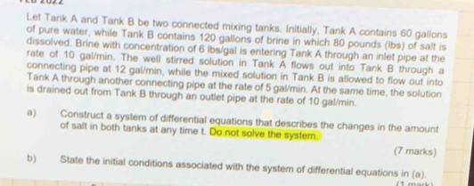 Let Tank A and Tank B be two connected mixing tanks. Initially, Tank A contains 60 gallons
of pure water, while Tank B contains 120 gallons of brine in which 80 pounds (lbs) of salt is 
dissolved. Brine with concentration of 6 lbs/gal is entering Tank A through an inlet pipe at the 
rate of 10 gal/min. The well stirred solution in Tank A flows out into Tank B through a 
connecting pipe at 12 gal/min, while the mixed solution in Tank B is allowed to flow out into 
Tank A through another connecting pipe at the rate of 5 gal/min. At the same time, the solution 
is drained out from Tank B through an outlet pipe at the rate of 10 gal/min. 
a) Construct a system of differential equations that describes the changes in the amount 
of salt in both tanks at any time t. Do not solve the system. 
(7 marks) 
b) State the initial conditions associated with the system of differential equations in (a).