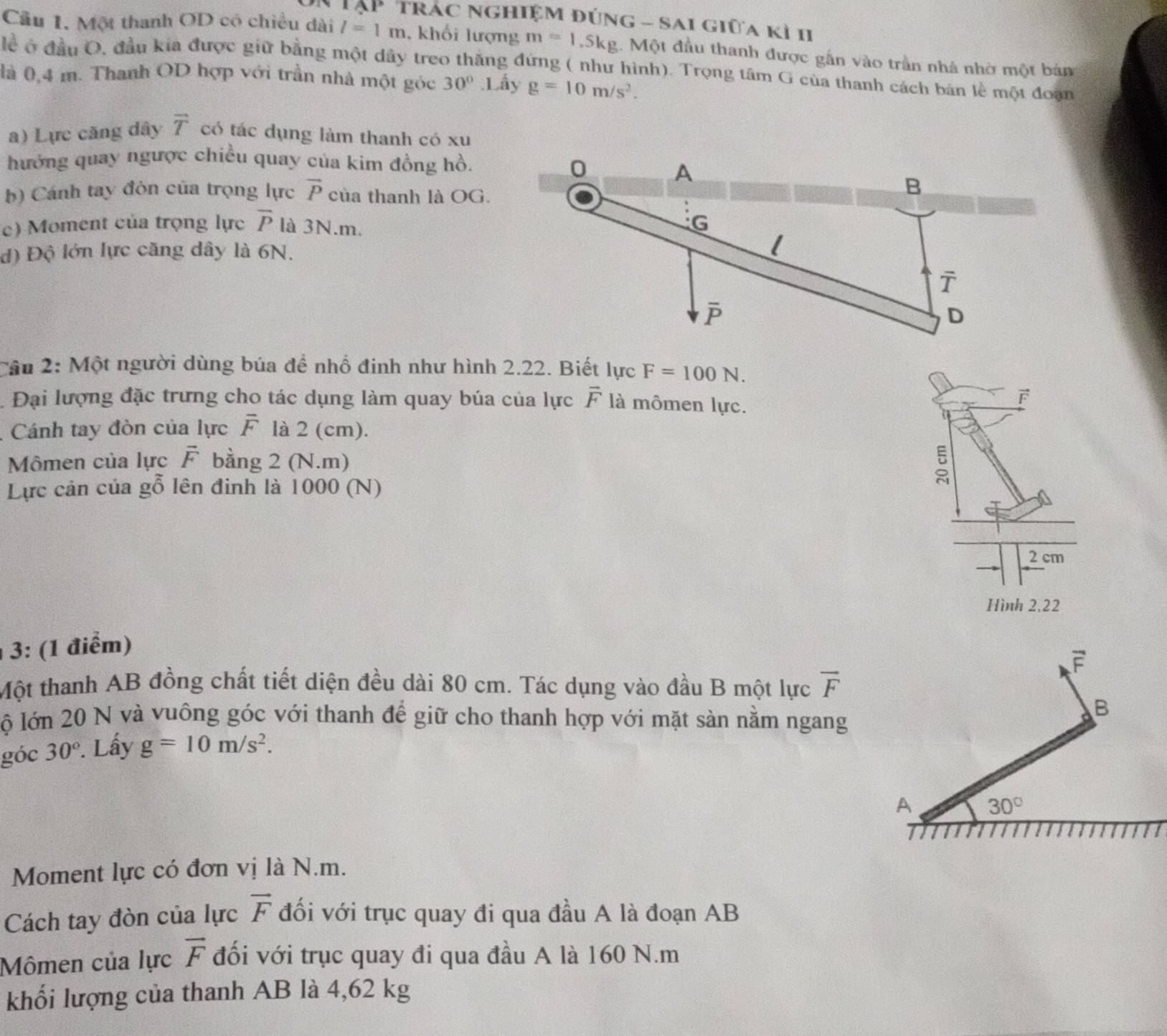 # Tập trác nghiệm đúng - sai giữa kì II
Cầu 1, Một thanh OD có chiều dài l=1m , khối lượng m=1.5kg 1. Một đầu thanh được gắn vào trần nhà nhờ một bản
lể ở đầu O, đầu kía được giữ bằng một dây treo thăng đứng ( như hình). Trọng tâm G của thanh cách bản lễ một đoạn
là 0,4 m. Thanh OD hợp với trần nhà một góc 30°.1 ấy g=10m/s^2.
a) Lực căng dây overline T có tác dụng làm thanh có xu
hướng quay ngược chiều quay của kim đồng hồ.
b) Cánh tay đòn của trọng lực vector P của thanh là OG.
c) Moment của trọng lực overline P là 3N.m.
d) Độ lớn lực căng dây là 6N.
Cầu 2: Một người dùng búa đề nhổ đinh như hình 2.22. Biết lực F=100N.. Đại lượng đặc trưng cho tác dụng làm quay búa của lực vector F là mômen lực.
F
Cánh tay đòn của lực overline F là 2 (cm).
Mômen của lực vector F bằng 2 (N.m)
Lực cản của gỗ lên đinh là 1000 (N)
2 cm
Hình 2,22
3: (1 điểm)
Một thanh AB đồng chất tiết diện đều dài 80 cm. Tác dụng vào đầu B một lực vector F
lộ lớn 20 N và vuông góc với thanh để giữ cho thanh hợp với mặt sàn nằm ngang
góc 30°. Lấy g=10m/s^2.
Moment lực có đơn vị là N.m.
Cách tay đòn của lực vector F đối với trục quay đi qua đầu A là đoạn AB
Mômen của lực vector F đối với trục quay đi qua đầu A là 160 N.m
khối lượng của thanh AB là 4,62 kg