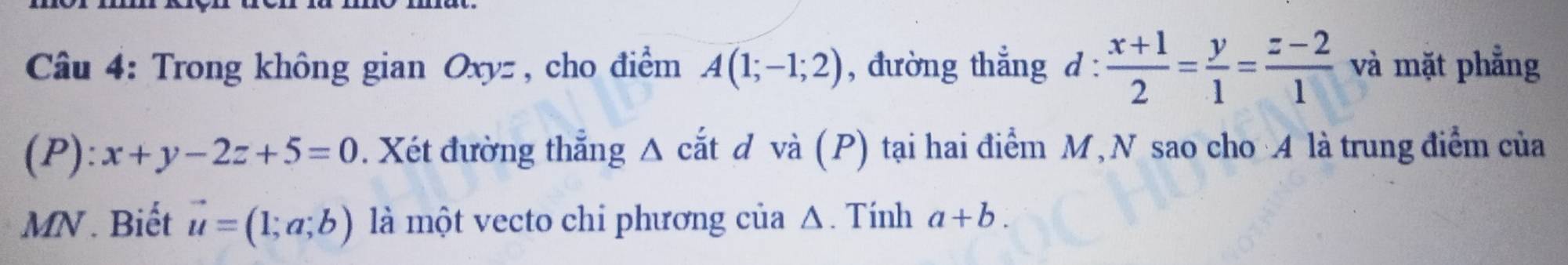 Trong không gian Oxyz , cho điểm A(1;-1;2) , đường thẳng d :  (x+1)/2 = y/1 = (z-2)/1  và mặt phẳng 
(P): x+y-2z+5=0. Xét đường thẳng Δ cắt d và (P) tại hai điểm M, N sao cho A là trung điểm của
MN. Biết vector u=(1;a;b) là một vecto chi phương của Δ. Tính a+b.