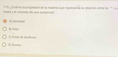 ¿Cuál es la propiedad de la materia que represema la relación entre la * 1 pur
masa y el volumen de una sustancia?
A) Densidad
B) Peso
C) Punto de ebullición
D) Dureza