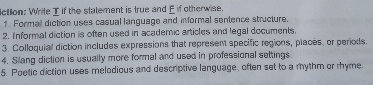 iction: Write I if the statement is true and E if otherwise. 
1. Formal diction uses casual language and informal sentence structure. 
2. Informal diction is often used in academic articles and legal documents. 
3. Colloquial diction includes expressions that represent specific regions, places, or periods. 
4. Slang diction is usually more formal and used in professional settings. 
5. Poetic diction uses melodious and descriptive language, often set to a rhythm or rhyme.