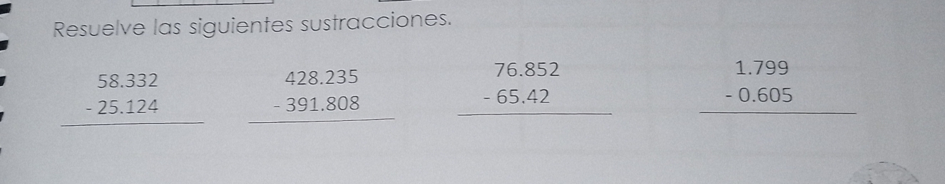 Resuelve las siguientes sustracciones.
beginarrayr 58.332 -25.124 hline endarray beginarrayr 428.235 -391.808 hline endarray beginarrayr 76.852 -65.42 hline endarray
beginarrayr 1.799 -0.605 hline endarray