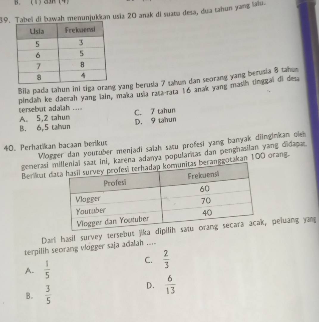 (1) dan (4)
39.bel di bawah menunjukkan usia 20 anak di suatu desa, dua tahun yang lalu.
Bila pada tahun ini tiga orang yang berusia 7 tahun dan seorang yang berusia 8 tahu
pindah ke daerah yang lain, maka usia rata-rata 16 anak yang masih tinggal di desa
tersebut adalah ...
A. 5,2 tahun C. 7 tahun
B. 6,5 tahun D. 9 tahun
40. Perhatikan bacaan berikut Vlogger dan youtuber menjadi salah satu profesi yang banyak diinginkan oleh
generasi mrena adanya popularitas dan penghasilan yang didapat.
Berikut dagotakan 100 orang.
Dari hasil survey tersebut jik peluang yang
terpilih seorang vlogger saja adalah ....
A.  1/5 
C.  2/3 
B.  3/5 
D.  6/13 