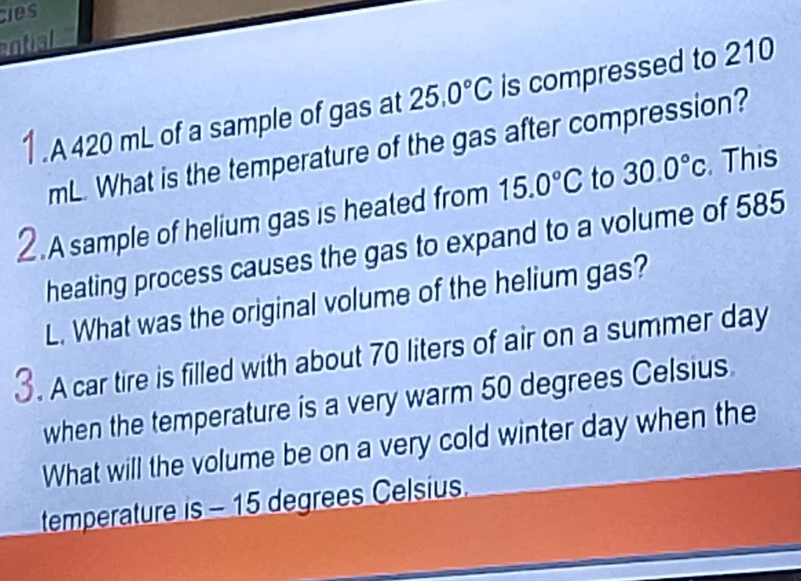 es 
ntial 
1 . A 420 mL of a sample of gas at 25.0°C is compressed to 210
mL. What is the temperature of the gas after compression? 
2.A sample of helium gas is heated from 15.0°C to 30.0°C This 
heating process causes the gas to expand to a volume of 585
L. What was the original volume of the helium gas? 
3. A car tire is filled with about 70 liters of air on a summer day
when the temperature is a very warm 50 degrees Celsius. 
What will the volume be on a very cold winter day when the 
temperature is - 15 degrees Celsius.